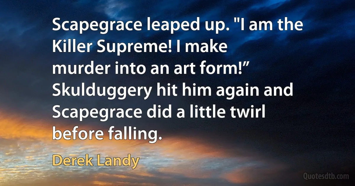 Scapegrace leaped up. "I am the Killer Supreme! I make
murder into an art form!”
Skulduggery hit him again and Scapegrace did a little twirl
before falling. (Derek Landy)