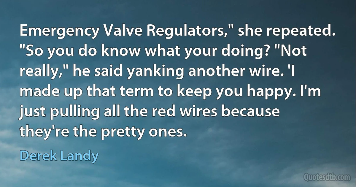 Emergency Valve Regulators," she repeated. "So you do know what your doing? "Not really," he said yanking another wire. 'I made up that term to keep you happy. I'm just pulling all the red wires because they're the pretty ones. (Derek Landy)