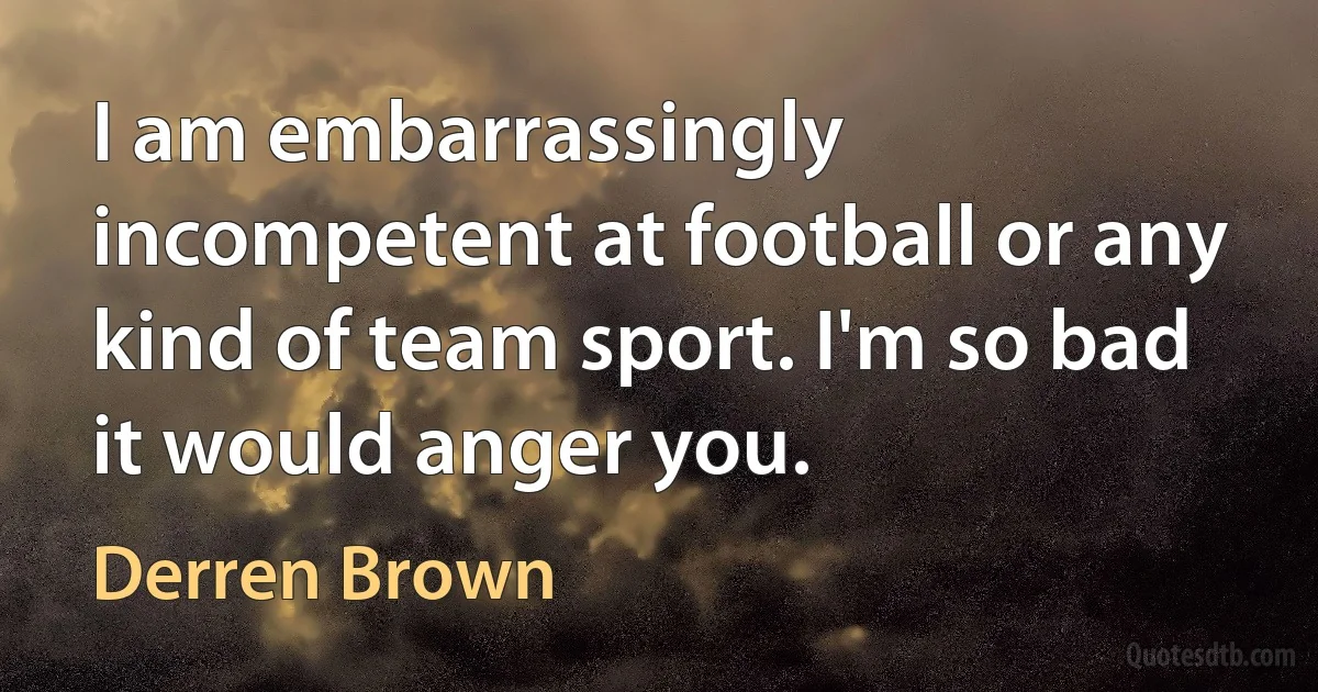 I am embarrassingly incompetent at football or any kind of team sport. I'm so bad it would anger you. (Derren Brown)