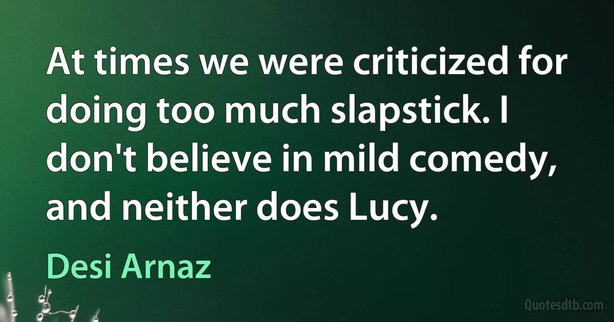 At times we were criticized for doing too much slapstick. I don't believe in mild comedy, and neither does Lucy. (Desi Arnaz)