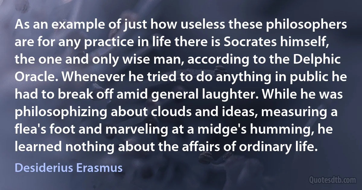 As an example of just how useless these philosophers are for any practice in life there is Socrates himself, the one and only wise man, according to the Delphic Oracle. Whenever he tried to do anything in public he had to break off amid general laughter. While he was philosophizing about clouds and ideas, measuring a flea's foot and marveling at a midge's humming, he learned nothing about the affairs of ordinary life. (Desiderius Erasmus)