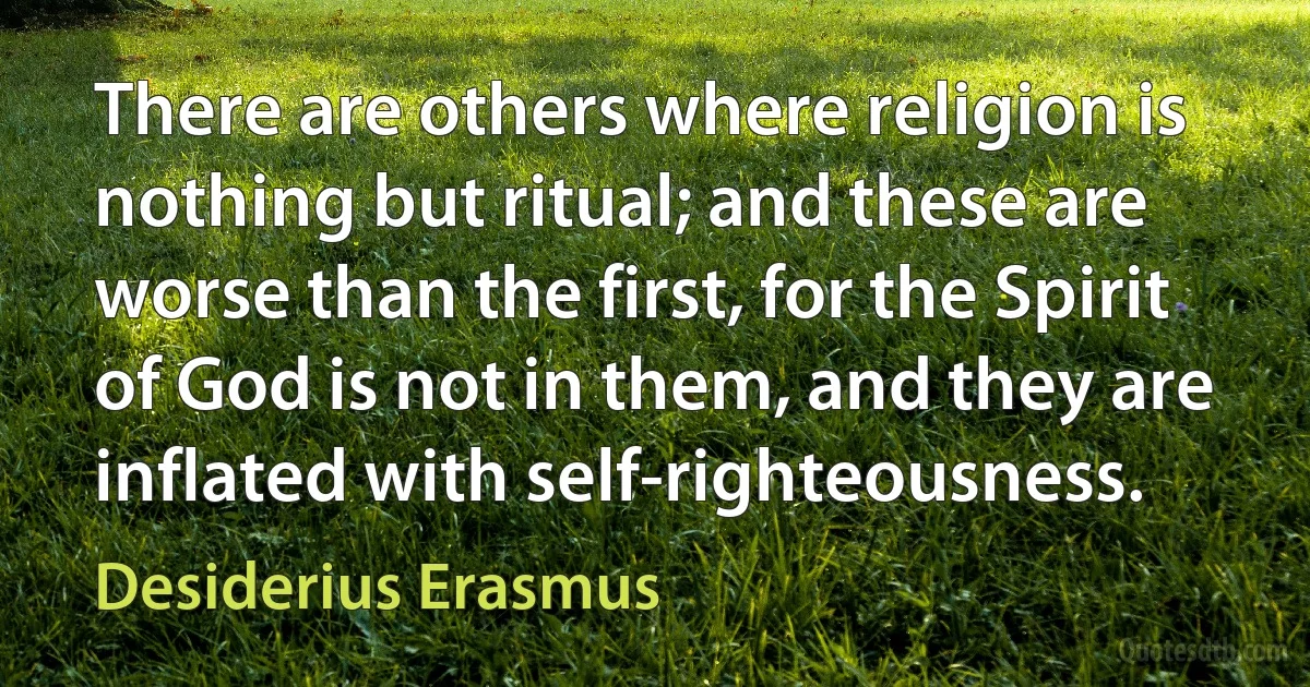 There are others where religion is nothing but ritual; and these are worse than the first, for the Spirit of God is not in them, and they are inflated with self-righteousness. (Desiderius Erasmus)