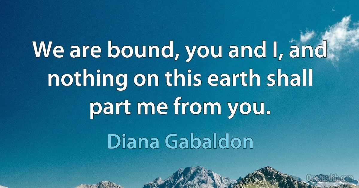 We are bound, you and I, and nothing on this earth shall part me from you. (Diana Gabaldon)