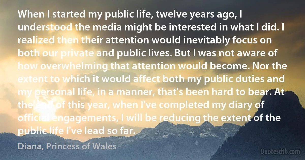 When I started my public life, twelve years ago, I understood the media might be interested in what I did. I realized then their attention would inevitably focus on both our private and public lives. But I was not aware of how overwhelming that attention would become. Nor the extent to which it would affect both my public duties and my personal life, in a manner, that's been hard to bear. At the end of this year, when I've completed my diary of official engagements, I will be reducing the extent of the public life I've lead so far. (Diana, Princess of Wales)