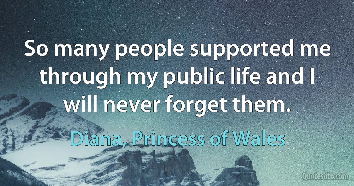 So many people supported me through my public life and I will never forget them. (Diana, Princess of Wales)