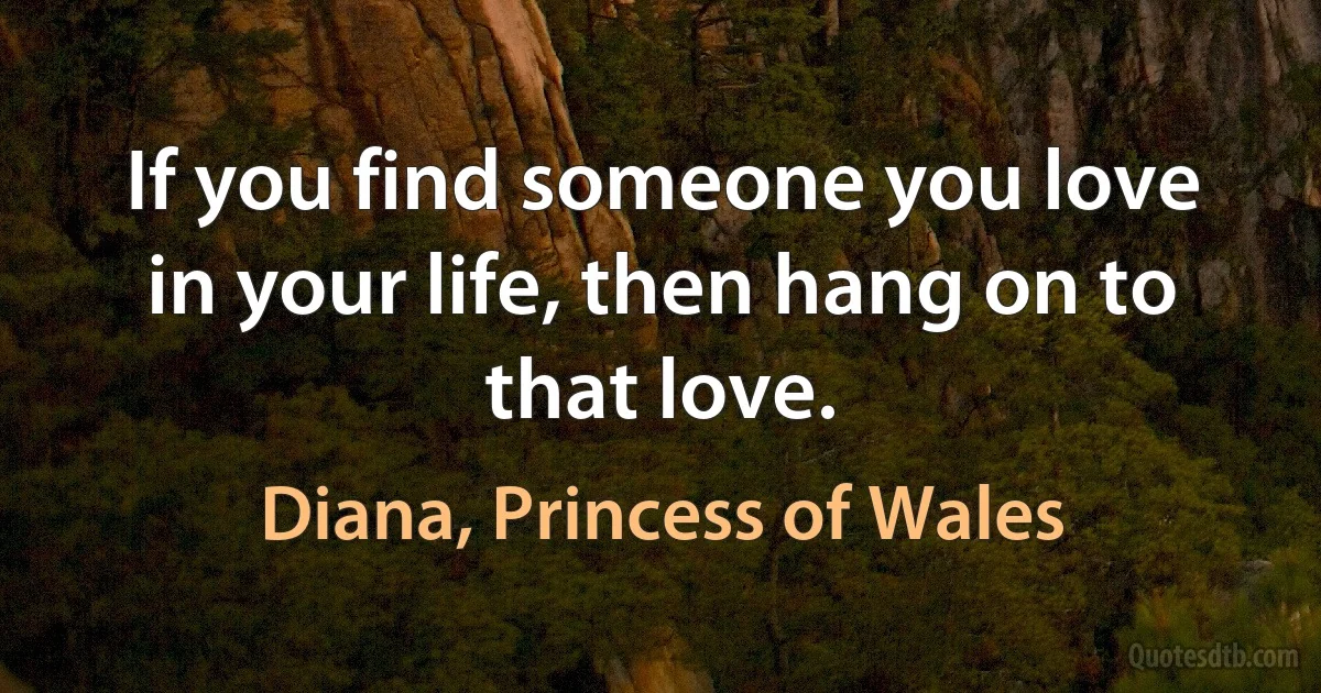 If you find someone you love in your life, then hang on to that love. (Diana, Princess of Wales)