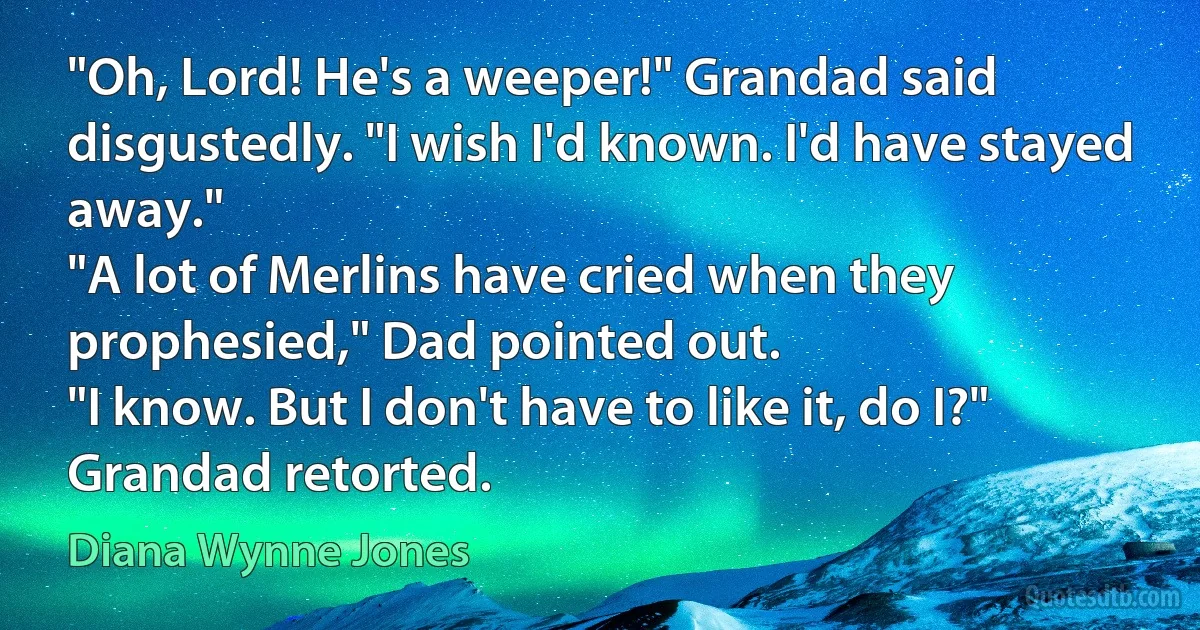 "Oh, Lord! He's a weeper!" Grandad said disgustedly. "I wish I'd known. I'd have stayed away."
"A lot of Merlins have cried when they prophesied," Dad pointed out.
"I know. But I don't have to like it, do I?" Grandad retorted. (Diana Wynne Jones)