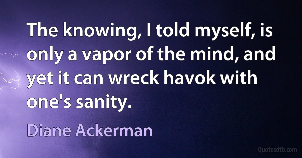 The knowing, I told myself, is only a vapor of the mind, and yet it can wreck havok with one's sanity. (Diane Ackerman)