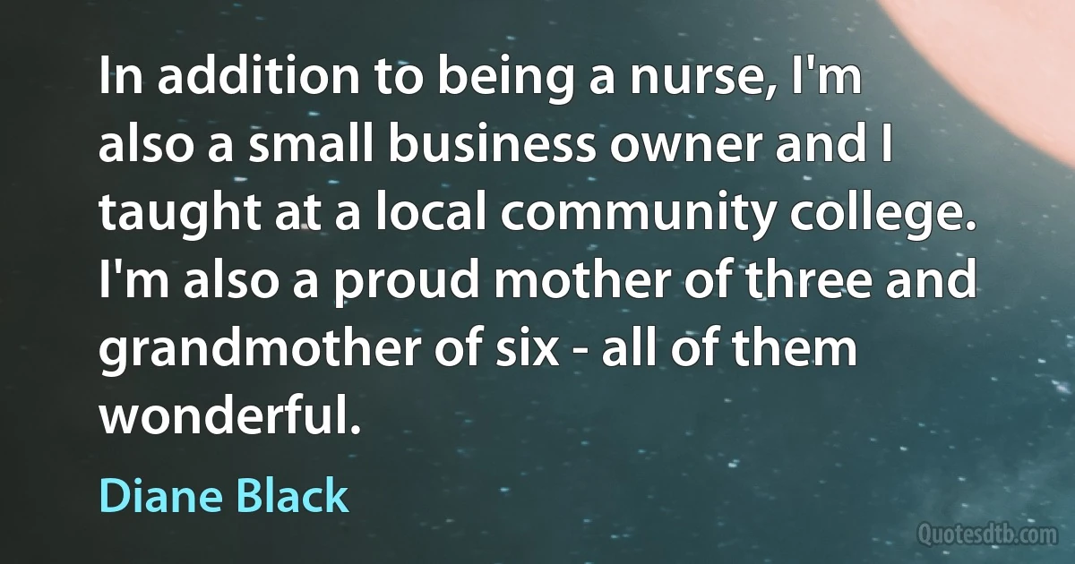 In addition to being a nurse, I'm also a small business owner and I taught at a local community college. I'm also a proud mother of three and grandmother of six - all of them wonderful. (Diane Black)