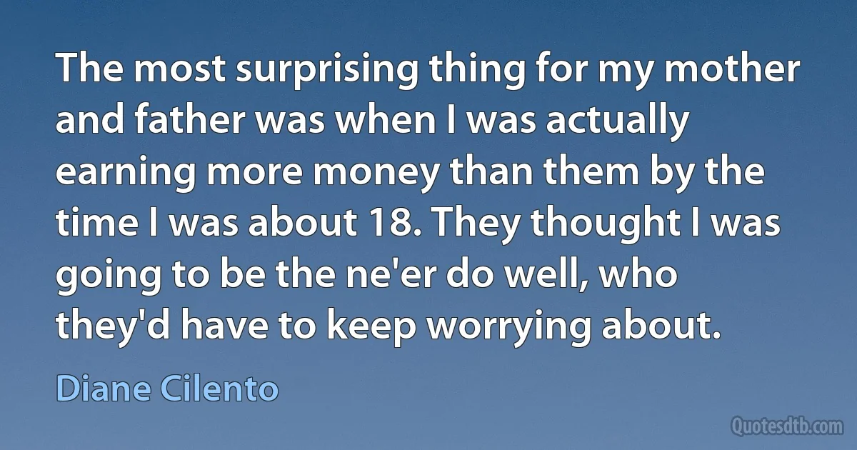 The most surprising thing for my mother and father was when I was actually earning more money than them by the time I was about 18. They thought I was going to be the ne'er do well, who they'd have to keep worrying about. (Diane Cilento)