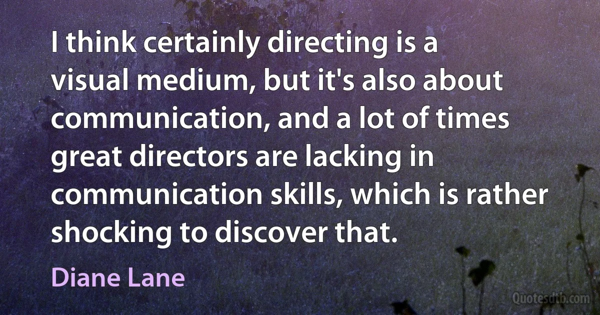 I think certainly directing is a visual medium, but it's also about communication, and a lot of times great directors are lacking in communication skills, which is rather shocking to discover that. (Diane Lane)