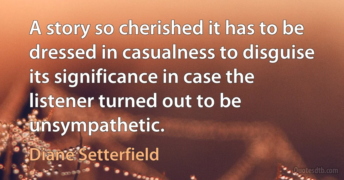 A story so cherished it has to be dressed in casualness to disguise its significance in case the listener turned out to be unsympathetic. (Diane Setterfield)