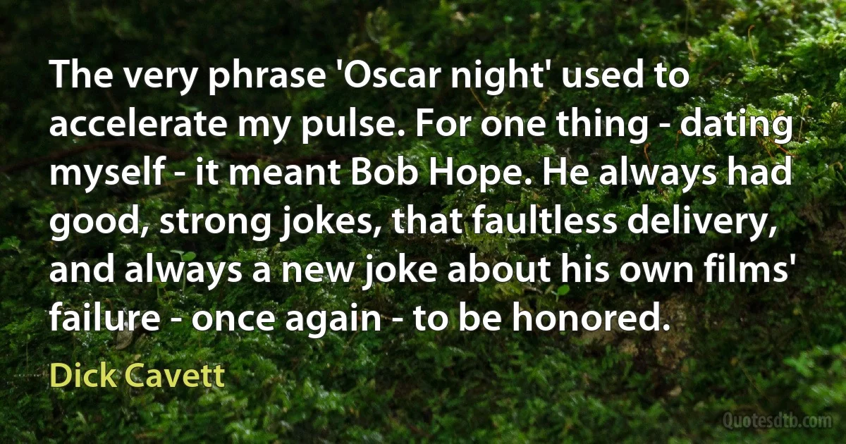 The very phrase 'Oscar night' used to accelerate my pulse. For one thing - dating myself - it meant Bob Hope. He always had good, strong jokes, that faultless delivery, and always a new joke about his own films' failure - once again - to be honored. (Dick Cavett)