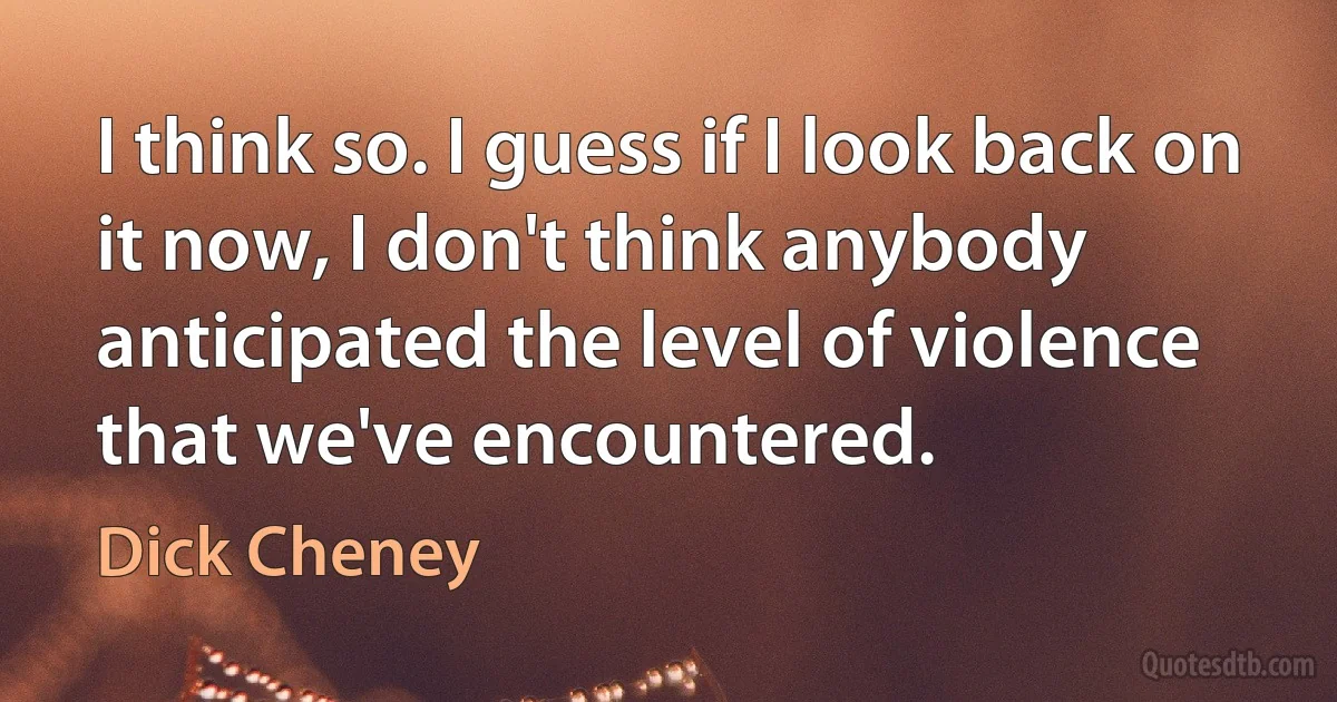 I think so. I guess if I look back on it now, I don't think anybody anticipated the level of violence that we've encountered. (Dick Cheney)