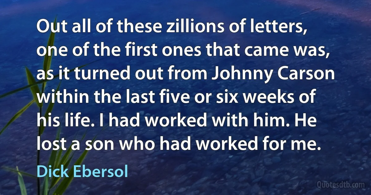 Out all of these zillions of letters, one of the first ones that came was, as it turned out from Johnny Carson within the last five or six weeks of his life. I had worked with him. He lost a son who had worked for me. (Dick Ebersol)