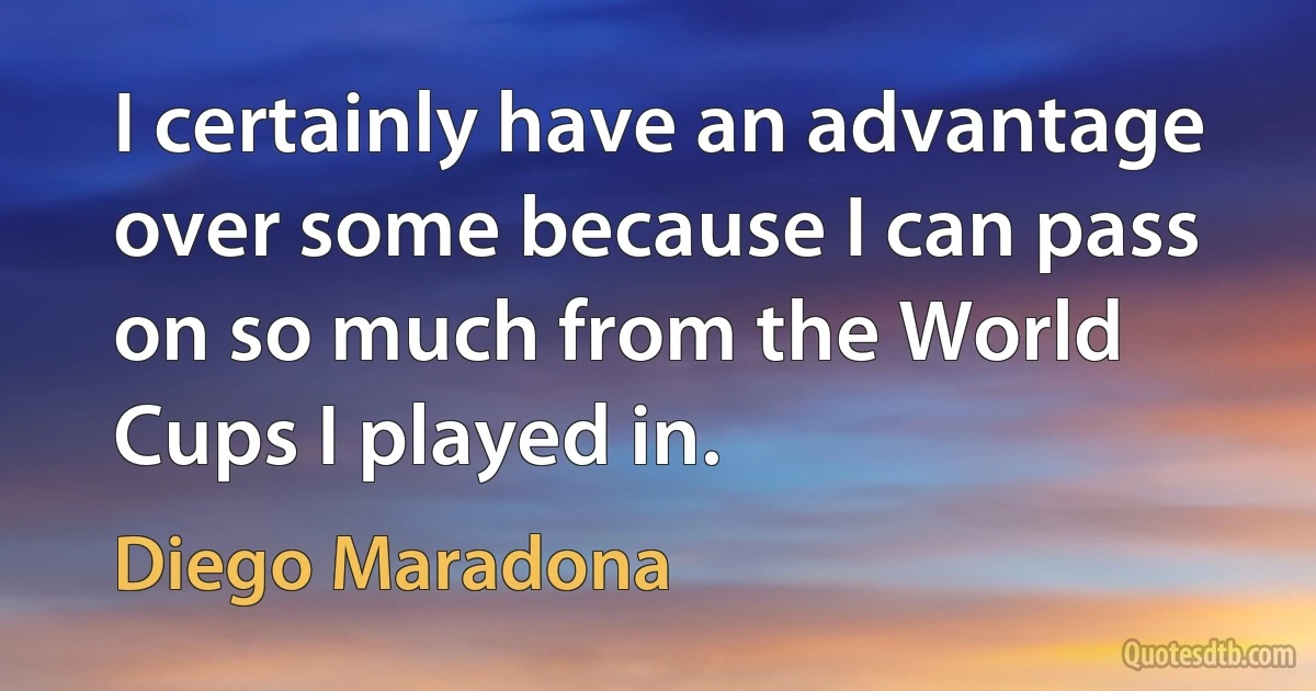 I certainly have an advantage over some because I can pass on so much from the World Cups I played in. (Diego Maradona)