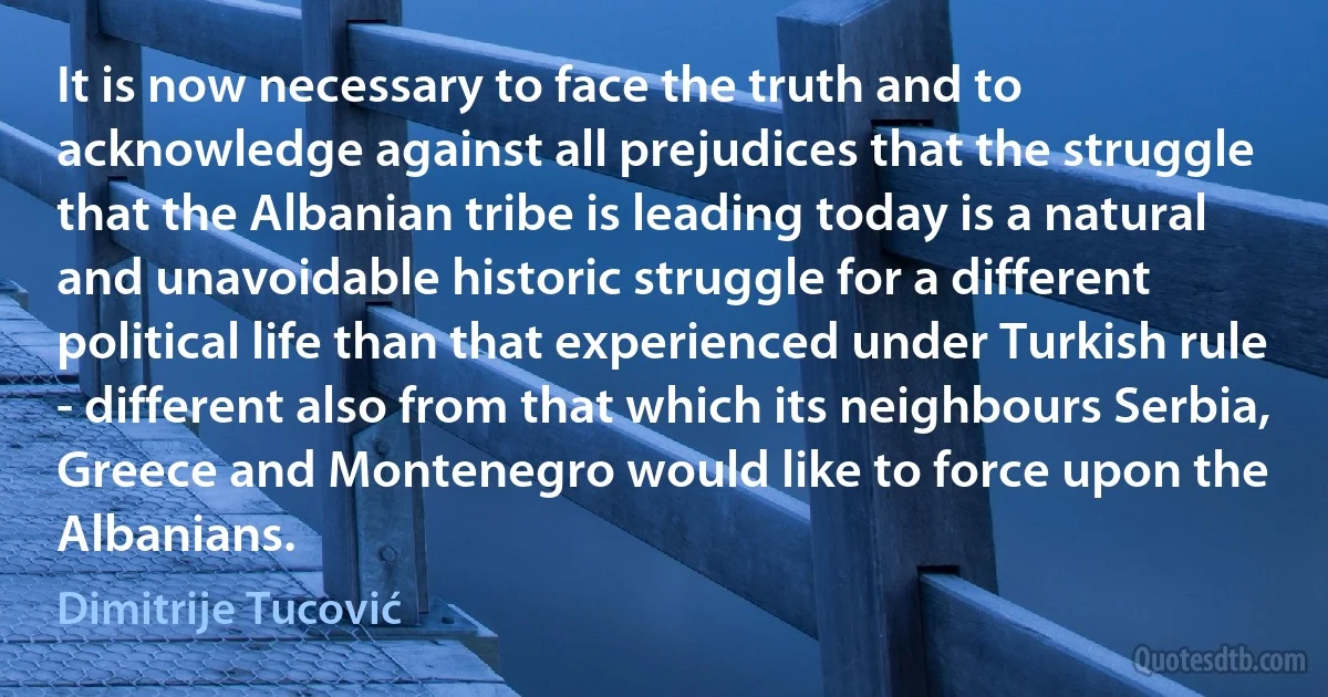 It is now necessary to face the truth and to acknowledge against all prejudices that the struggle that the Albanian tribe is leading today is a natural and unavoidable historic struggle for a different political life than that experienced under Turkish rule - different also from that which its neighbours Serbia, Greece and Montenegro would like to force upon the Albanians. (Dimitrije Tucović)