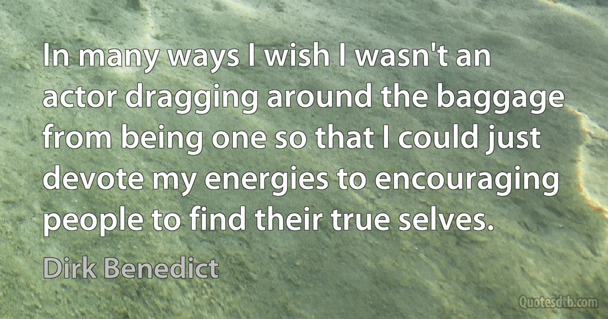 In many ways I wish I wasn't an actor dragging around the baggage from being one so that I could just devote my energies to encouraging people to find their true selves. (Dirk Benedict)