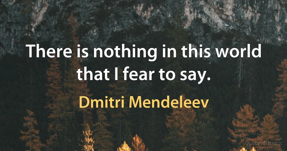 There is nothing in this world that I fear to say. (Dmitri Mendeleev)