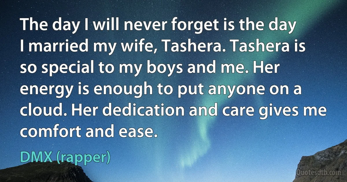 The day I will never forget is the day I married my wife, Tashera. Tashera is so special to my boys and me. Her energy is enough to put anyone on a cloud. Her dedication and care gives me comfort and ease. (DMX (rapper))