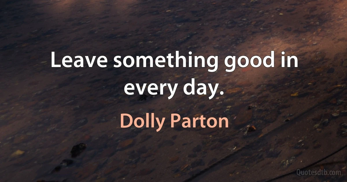 Leave something good in every day. (Dolly Parton)