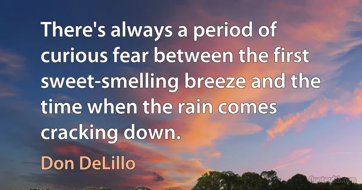 There's always a period of curious fear between the first sweet-smelling breeze and the time when the rain comes cracking down. (Don DeLillo)