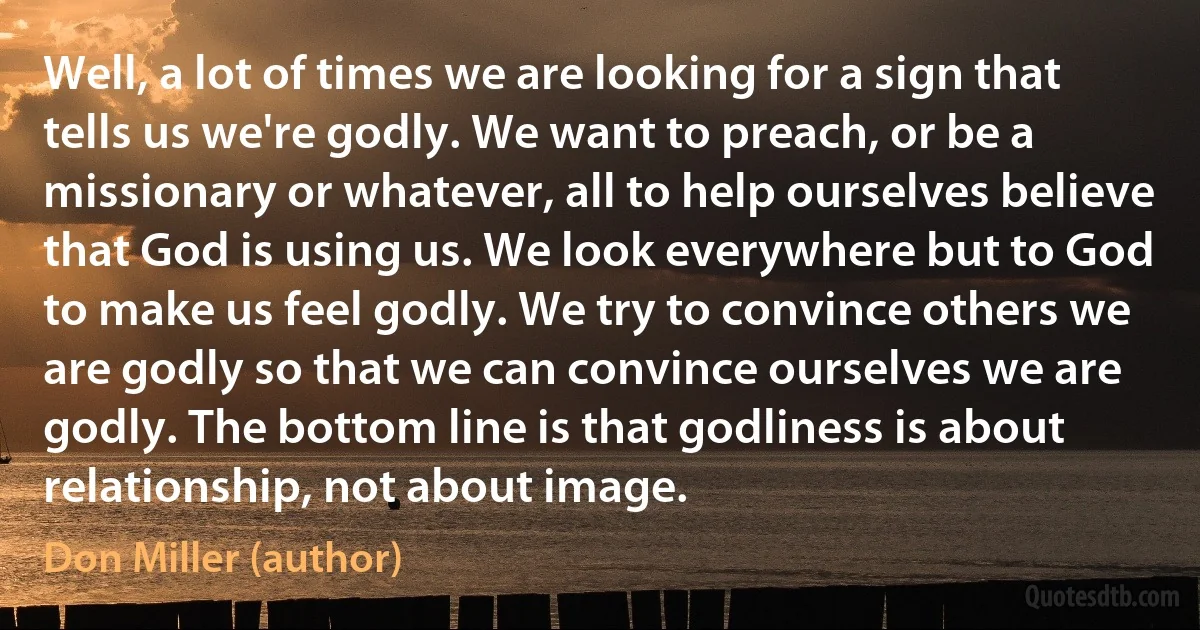 Well, a lot of times we are looking for a sign that tells us we're godly. We want to preach, or be a missionary or whatever, all to help ourselves believe that God is using us. We look everywhere but to God to make us feel godly. We try to convince others we are godly so that we can convince ourselves we are godly. The bottom line is that godliness is about relationship, not about image. (Don Miller (author))