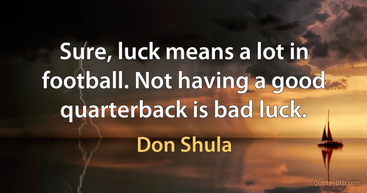 Sure, luck means a lot in football. Not having a good quarterback is bad luck. (Don Shula)