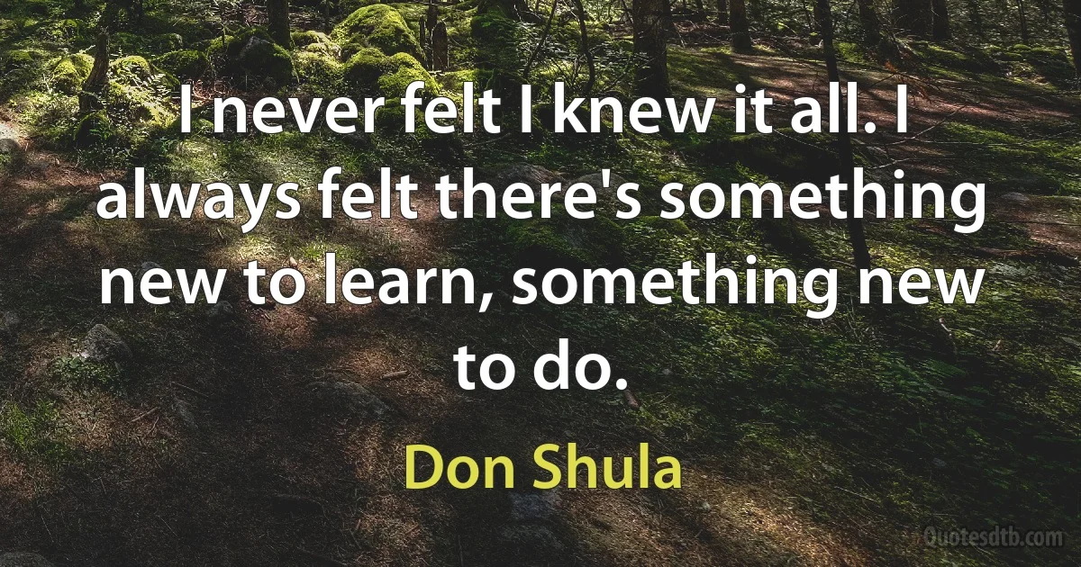 I never felt I knew it all. I always felt there's something new to learn, something new to do. (Don Shula)