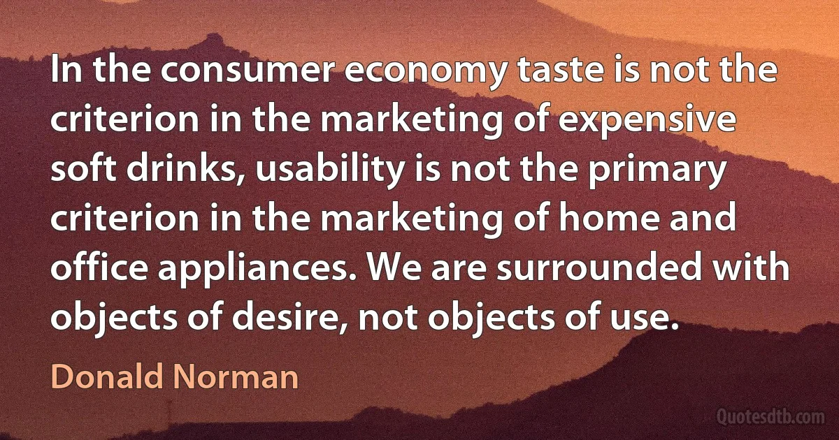 In the consumer economy taste is not the criterion in the marketing of expensive soft drinks, usability is not the primary criterion in the marketing of home and office appliances. We are surrounded with objects of desire, not objects of use. (Donald Norman)