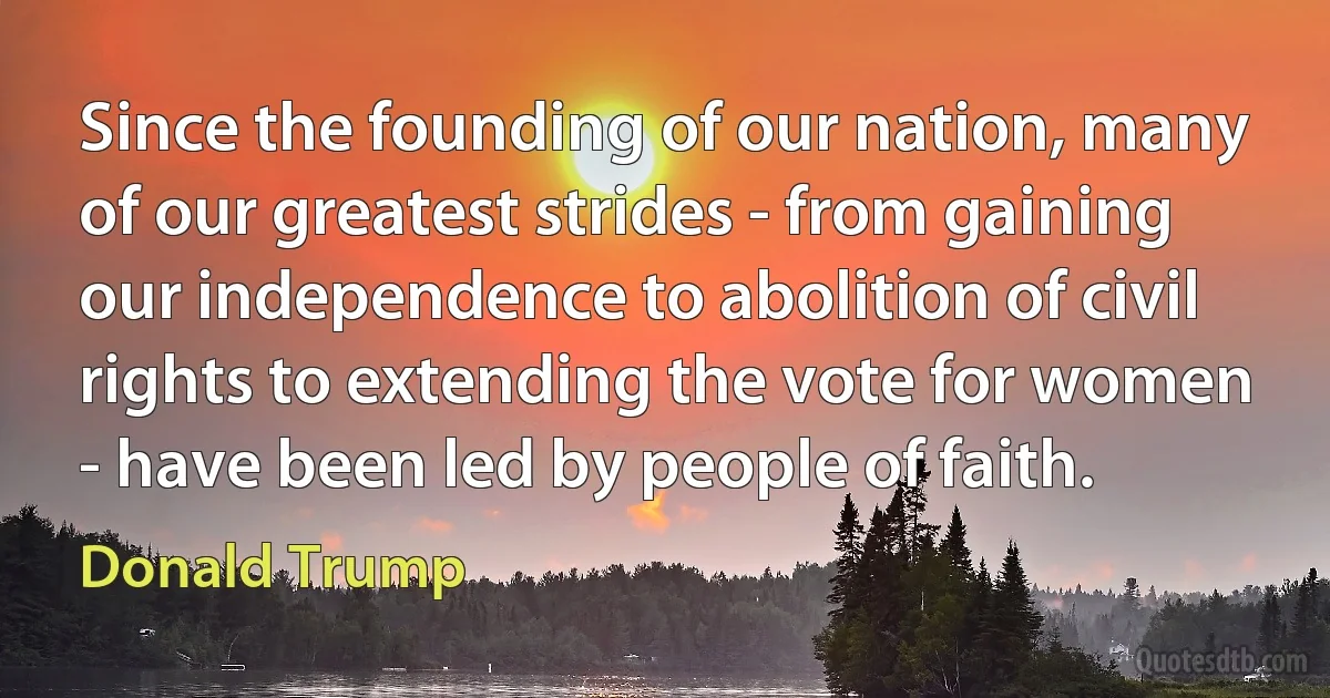 Since the founding of our nation, many of our greatest strides - from gaining our independence to abolition of civil rights to extending the vote for women - have been led by people of faith. (Donald Trump)