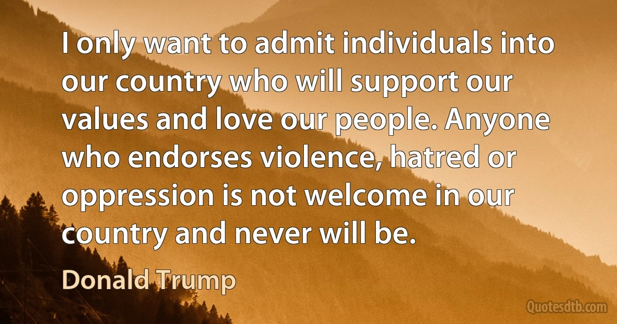 I only want to admit individuals into our country who will support our values and love our people. Anyone who endorses violence, hatred or oppression is not welcome in our country and never will be. (Donald Trump)