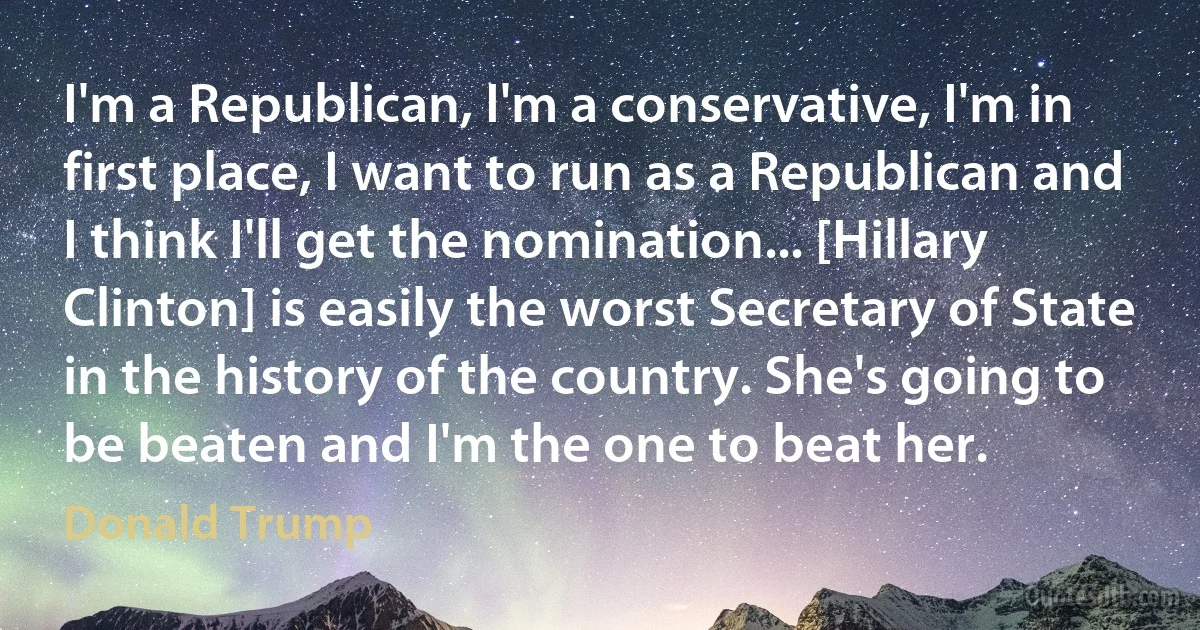 I'm a Republican, I'm a conservative, I'm in first place, I want to run as a Republican and I think I'll get the nomination... [Hillary Clinton] is easily the worst Secretary of State in the history of the country. She's going to be beaten and I'm the one to beat her. (Donald Trump)