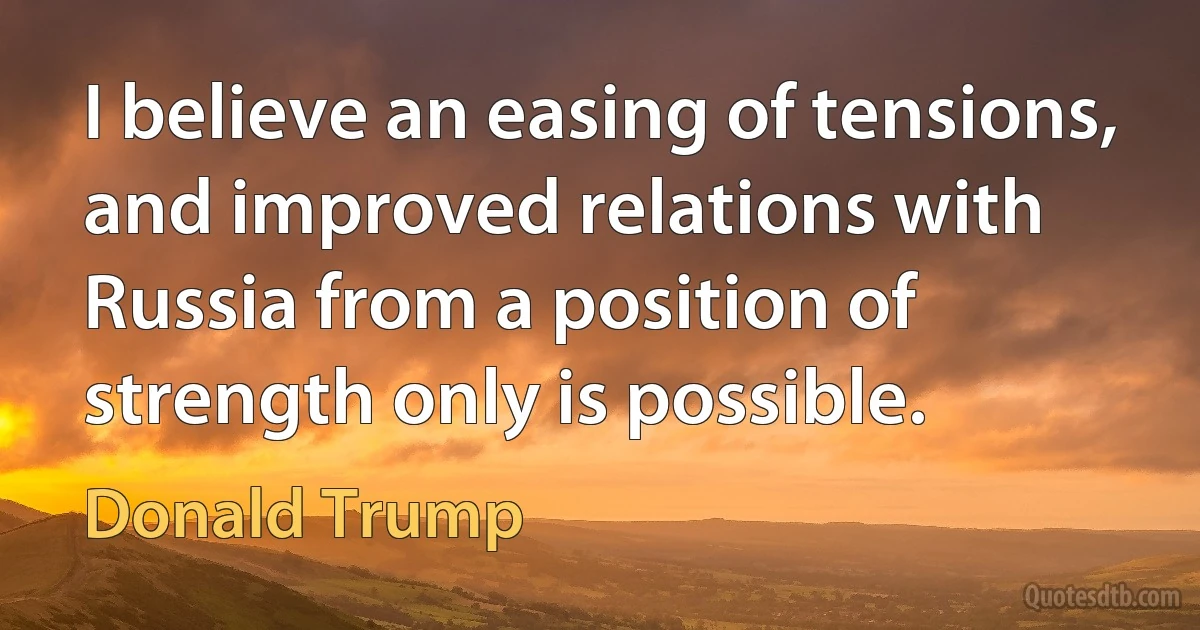 I believe an easing of tensions, and improved relations with Russia from a position of strength only is possible. (Donald Trump)