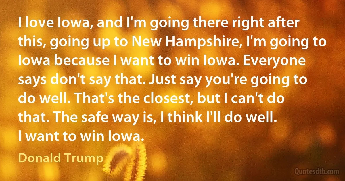 I love Iowa, and I'm going there right after this, going up to New Hampshire, I'm going to Iowa because I want to win Iowa. Everyone says don't say that. Just say you're going to do well. That's the closest, but I can't do that. The safe way is, I think I'll do well. I want to win Iowa. (Donald Trump)