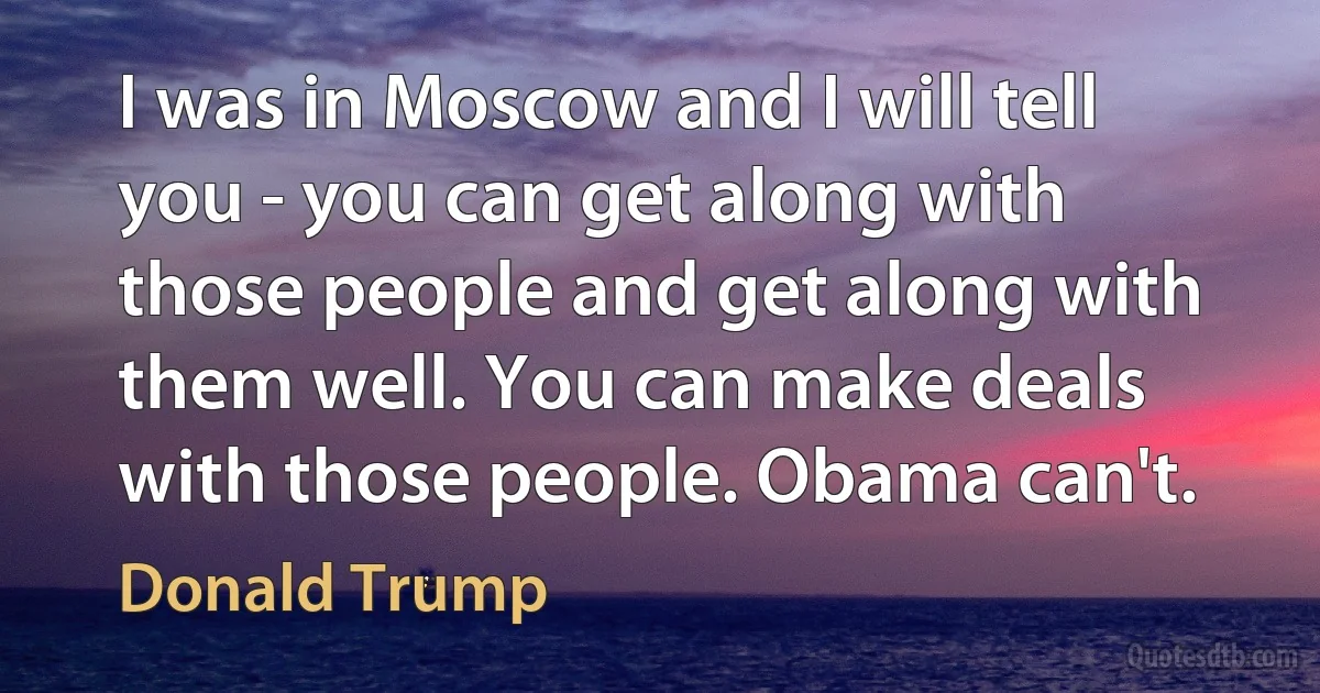 I was in Moscow and I will tell you - you can get along with those people and get along with them well. You can make deals with those people. Obama can't. (Donald Trump)