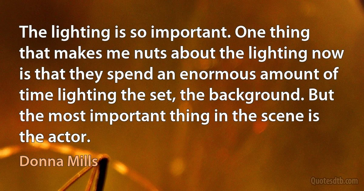 The lighting is so important. One thing that makes me nuts about the lighting now is that they spend an enormous amount of time lighting the set, the background. But the most important thing in the scene is the actor. (Donna Mills)