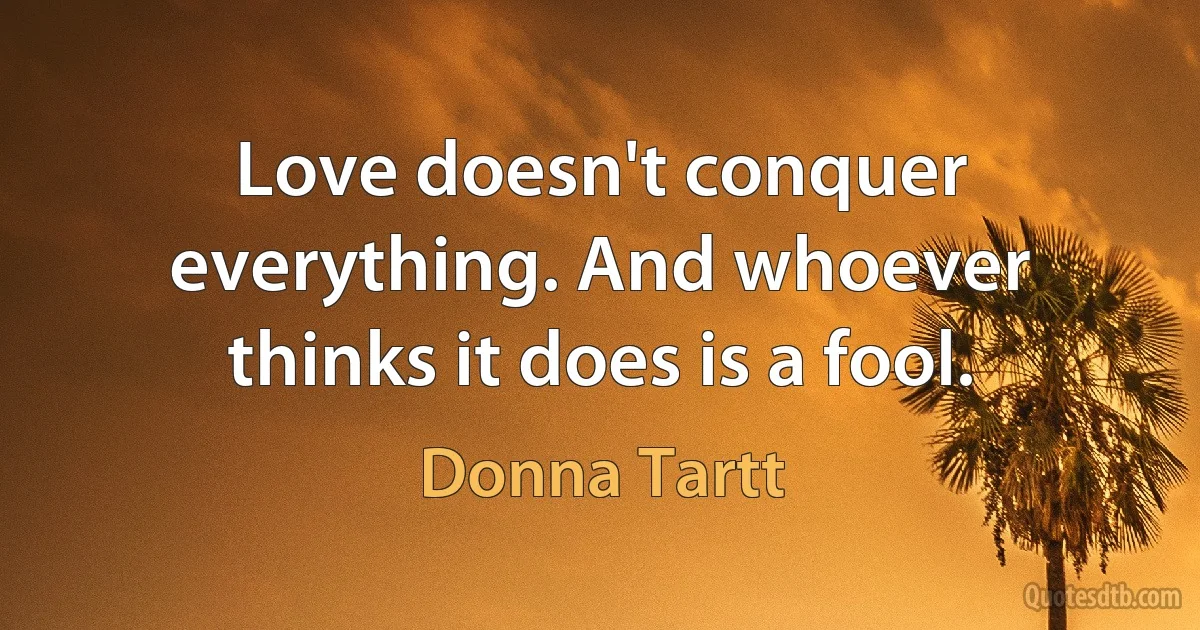 Love doesn't conquer everything. And whoever thinks it does is a fool. (Donna Tartt)