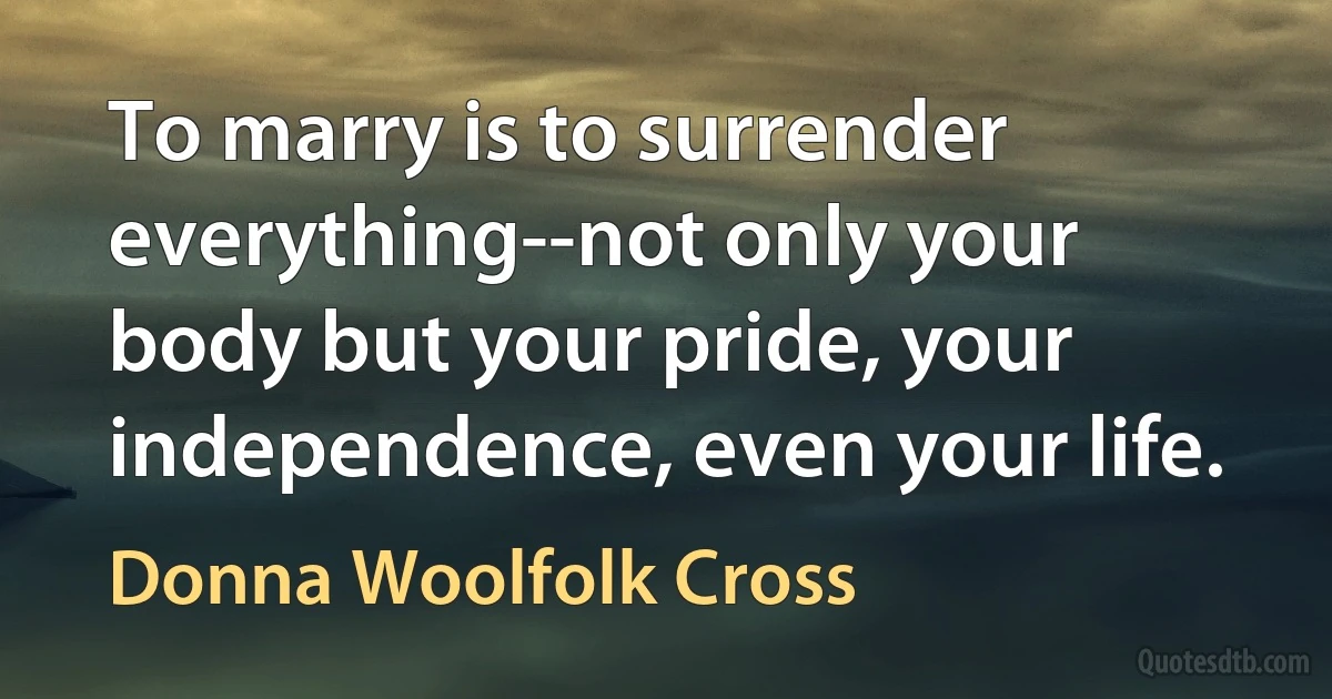 To marry is to surrender everything--not only your body but your pride, your independence, even your life. (Donna Woolfolk Cross)