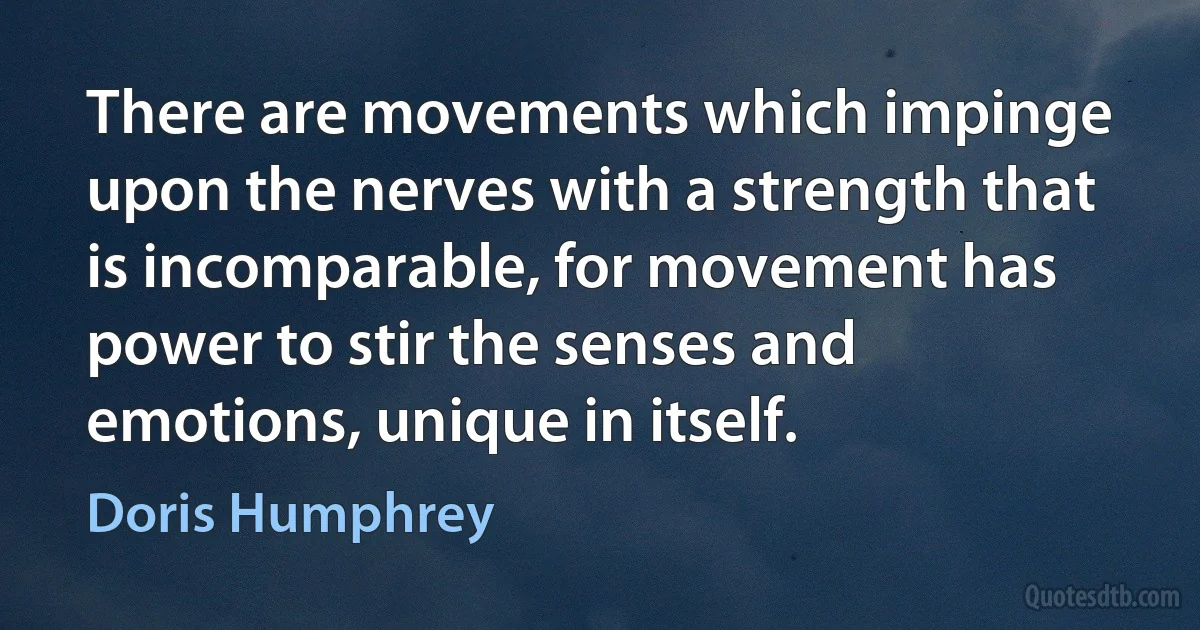 There are movements which impinge upon the nerves with a strength that is incomparable, for movement has power to stir the senses and emotions, unique in itself. (Doris Humphrey)