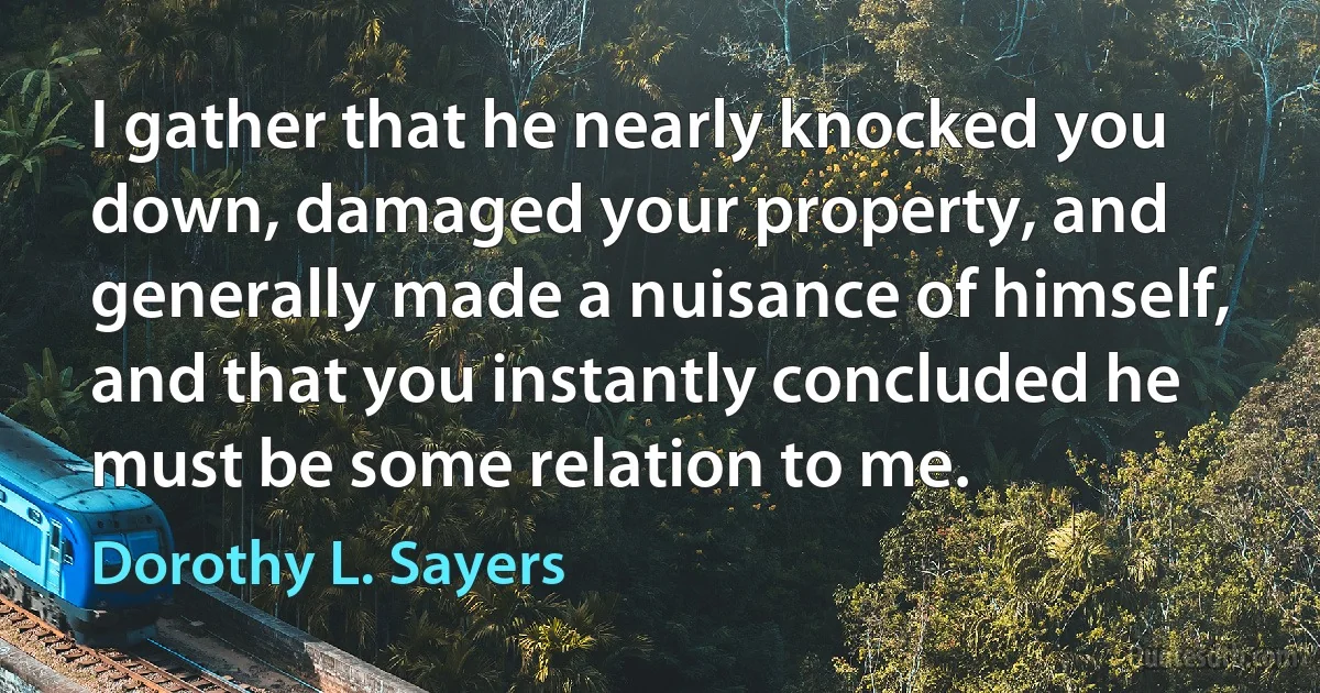 I gather that he nearly knocked you down, damaged your property, and generally made a nuisance of himself, and that you instantly concluded he must be some relation to me. (Dorothy L. Sayers)