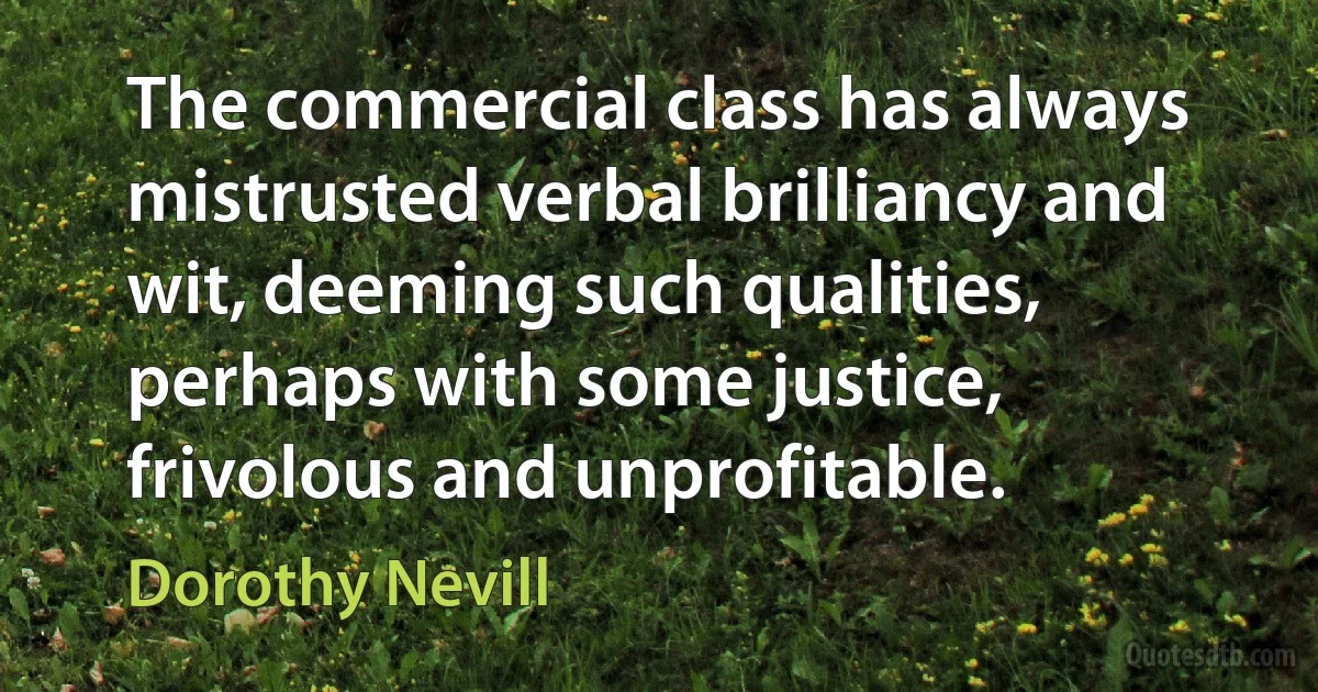 The commercial class has always mistrusted verbal brilliancy and wit, deeming such qualities, perhaps with some justice, frivolous and unprofitable. (Dorothy Nevill)