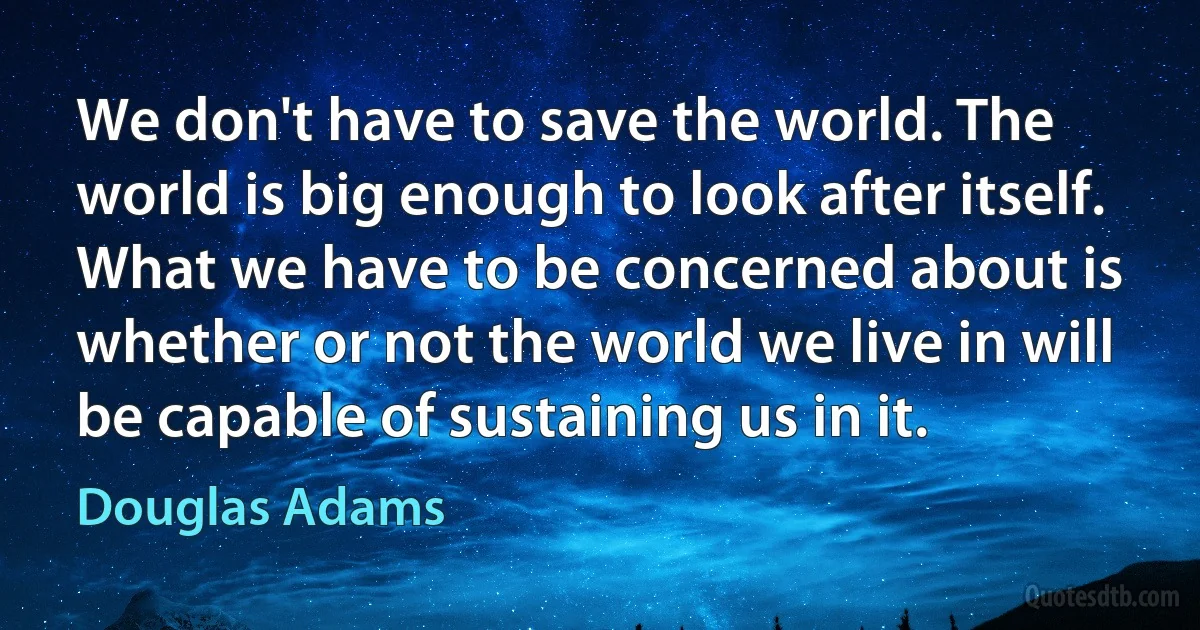 We don't have to save the world. The world is big enough to look after itself. What we have to be concerned about is whether or not the world we live in will be capable of sustaining us in it. (Douglas Adams)