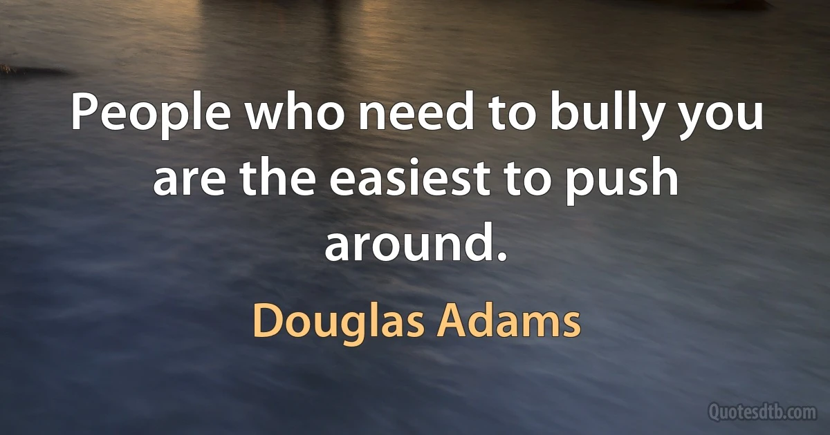 People who need to bully you are the easiest to push around. (Douglas Adams)