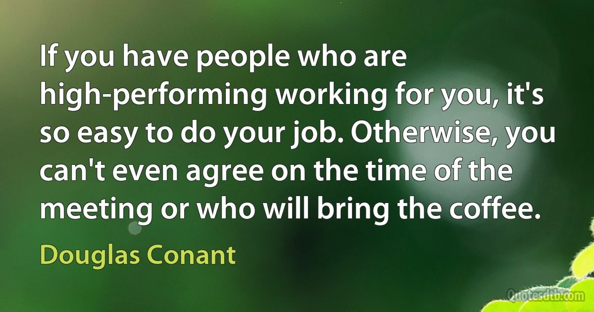 If you have people who are high-performing working for you, it's so easy to do your job. Otherwise, you can't even agree on the time of the meeting or who will bring the coffee. (Douglas Conant)