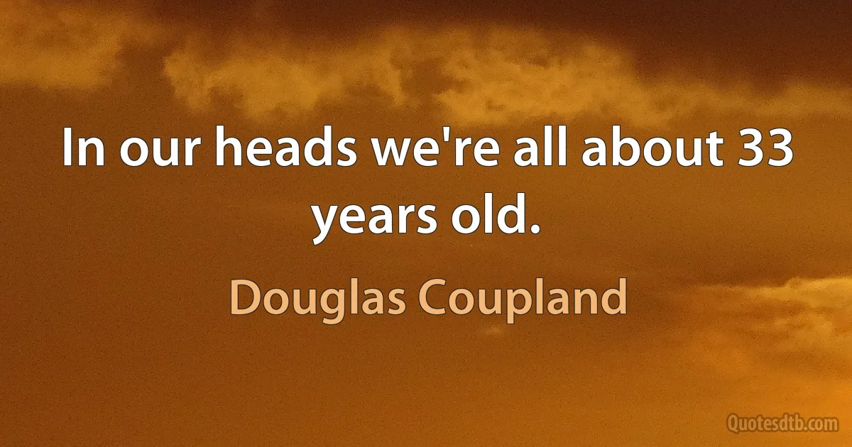 In our heads we're all about 33 years old. (Douglas Coupland)