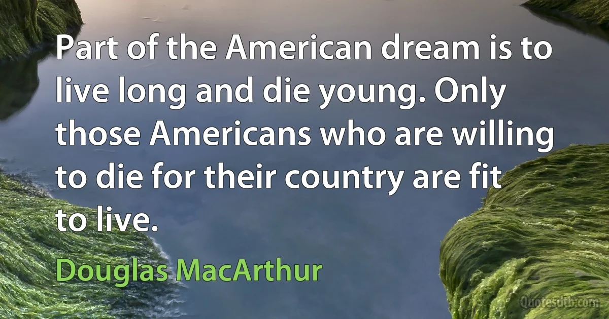 Part of the American dream is to live long and die young. Only those Americans who are willing to die for their country are fit to live. (Douglas MacArthur)