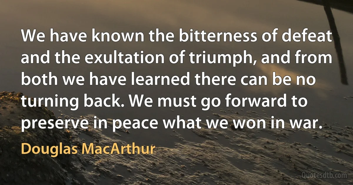 We have known the bitterness of defeat and the exultation of triumph, and from both we have learned there can be no turning back. We must go forward to preserve in peace what we won in war. (Douglas MacArthur)