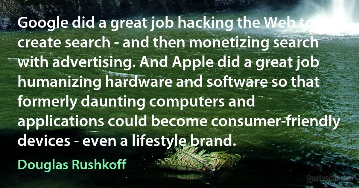 Google did a great job hacking the Web to create search - and then monetizing search with advertising. And Apple did a great job humanizing hardware and software so that formerly daunting computers and applications could become consumer-friendly devices - even a lifestyle brand. (Douglas Rushkoff)