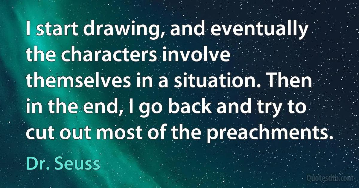 I start drawing, and eventually the characters involve themselves in a situation. Then in the end, I go back and try to cut out most of the preachments. (Dr. Seuss)